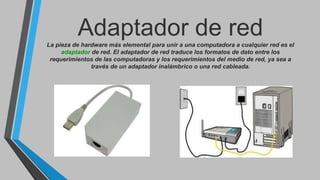 Adaptador de redLa pieza de hardware más elemental para unir a una computadora a cualquier red es el
adaptador de red. El adaptador de red traduce los formatos de dato entre los
requerimientos de las computadoras y los requerimientos del medio de red, ya sea a
través de un adaptador inalámbrico o una red cableada.
 
