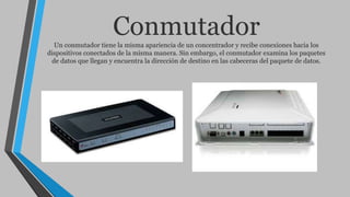 ConmutadorUn conmutador tiene la misma apariencia de un concentrador y recibe conexiones hacia los
dispositivos conectados de la misma manera. Sin embargo, el conmutador examina los paquetes
de datos que llegan y encuentra la dirección de destino en las cabeceras del paquete de datos.
 