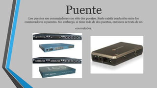 PuenteLos puentes son conmutadores con sólo dos puertos. Suele existir confusión entre los
conmutadores o puentes. Sin embargo, si tiene más de dos puertos, entonces se trata de un
conmutador.
 