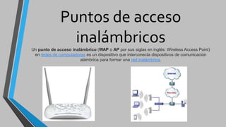 Puntos de acceso
inalámbricos
Un punto de acceso inalámbrico (WAP o AP por sus siglas en inglés: Wireless Access Point)
en redes de computadoras es un dispositivo que interconecta dispositivos de comunicación
alámbrica para formar una red inalámbrica.
 