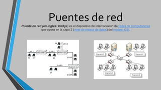 Puentes de redPuente de red (en inglés: bridge) es el dispositivo de interconexión de redes de computadoras
que opera en la capa 2 (nivel de enlace de datos) del modelo OSI.
 