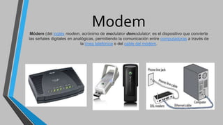 Modem
Módem (del inglés modem, acrónimo de modulator demodulator; es el dispositivo que convierte
las señales digitales en analógicas, permitiendo la comunicación entre computadoras a través de
la línea telefónica o del cable del módem.
 
