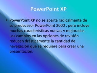 • PowerPoint XP no se aparta radicalmente de
su predecesor PowerPoint 2000 , pero incluye
muchas características nuevas y mejoradas.
Los cambios en las opciones de revisión
reducen drásticamente la cantidad de
navegación que se requiere para crear una
presentación.
 