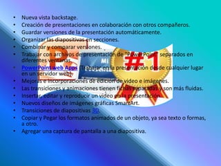 • Nueva vista backstage.
• Creación de presentaciones en colaboración con otros compañeros.
• Guardar versiones de la presentación automáticamente.
• Organizar las diapositivas en secciones.
• Combinar y comparar versiones.
• Trabajar con archivos de presentación de "PowerPoint" separados en
diferentes ventanas.
• PowerPoint web Apps (Trabajar en la presentación desde cualquier lugar
en un servidor web).
• Mejoras e incorporaciones de edición de video e imágenes.
• Las transiciones y animaciones tienen fichas separadas y son más fluidas.
• Insertar, editar y reproducir un video en la presentación.
• Nuevos diseños de imágenes gráficas SmartArt.
• Transiciones de diapositivas 3D.
• Copiar y Pegar los formatos animados de un objeto, ya sea texto o formas,
a otro.
• Agregar una captura de pantalla a una diapositiva.
 