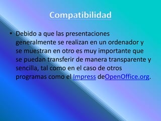 • Debido a que las presentaciones
generalmente se realizan en un ordenador y
se muestran en otro es muy importante que
se puedan transferir de manera transparente y
sencilla, tal como en el caso de otros
programas como el Impress deOpenOffice.org.
 