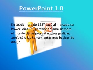 En septiembre de 1987 sacó al mercado su
PowerPoint 1.0, cambiando para siempre
el mundo de las presentaciones gráficas,
,tenía sólo las herramientas más básicas de
dibujo.
 