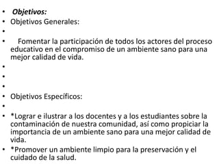 • Objetivos:
• Objetivos Generales:
•
• Fomentar la participación de todos los actores del proceso
educativo en el compromiso de un ambiente sano para una
mejor calidad de vida.
•
•
•
• Objetivos Específicos:
•
• *Lograr e ilustrar a los docentes y a los estudiantes sobre la
contaminación de nuestra comunidad, así como propiciar la
importancia de un ambiente sano para una mejor calidad de
vida.
• *Promover un ambiente limpio para la preservación y el
cuidado de la salud.
 