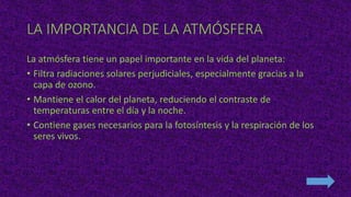 LA IMPORTANCIA DE LA ATMÓSFERA
La atmósfera tiene un papel importante en la vida del planeta:
• Filtra radiaciones solares perjudiciales, especialmente gracias a la
capa de ozono.
• Mantiene el calor del planeta, reduciendo el contraste de
temperaturas entre el día y la noche.
• Contiene gases necesarios para la fotosíntesis y la respiración de los
seres vivos.
 