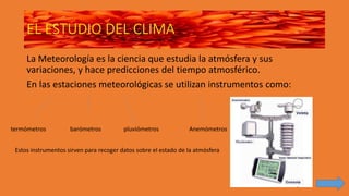 EL ESTUDIO DEL CLIMA
La Meteorología es la ciencia que estudia la atmósfera y sus
variaciones, y hace predicciones del tiempo atmosférico.
En las estaciones meteorológicas se utilizan instrumentos como:
termómetros barómetros pluviómetros Anemómetros
Estos instrumentos sirven para recoger datos sobre el estado de la atmósfera
 