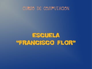 CURSO DE COMPUTACION
ESCUELA
“FRANCISCO FLOR”
 
