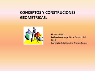 CONCEPTOS Y CONSTRUCIONES
GEOMETRICAS.
Ficha: 864683
Fecha de entrega: 16 de febrero del
2015
Aprendiz: Ada Catalina Aranda Perea.
 
