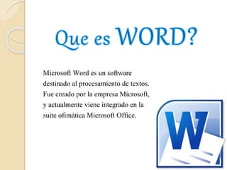 Microsoft Word es un software
destinado al procesamiento de textos.
Fue creado por la empresa Microsoft,
y actualmente viene integrado en la
suite ofimática Microsoft Office.