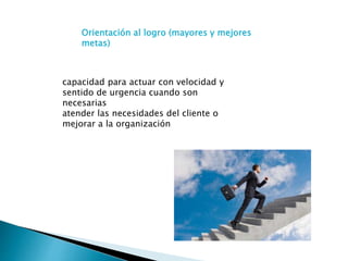 capacidad para actuar con velocidad y
sentido de urgencia cuando son
necesarias
atender las necesidades del cliente o
mejorar a la organización
Orientación al logro (mayores y mejores
metas)
 