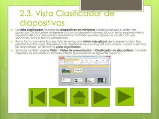 2.3. Vista Clasificador de
diapositivas
 La vista clasificador muestra las diapositivas en miniatura y ordenadas por el orden de
aparición. Dicho orden se representa con un pequeño número situado en la esquina inferior
izquierda de cada una de las diapositivas. También pueden aparecer clasificadas en
secciones, si así lo hemos establecido.
 Por lo tanto, con este tipo de vista tenemos una visión más global de la presentación. Nos
permite localizar una diapositiva más rápidamente y es muy útil para mover, copiar o eliminar
las diapositivas. En definitiva, para organizarlas.
 Se inicia también desde Vista > Vistas de presentación > Clasificador de diapositivas. También
dispones de un botón en la barra inferior que presenta el siguiente aspecto .
 