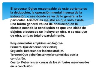 El proceso lógico responsable de este portento es
la deducción, la operación mental inversa de la
inducción, o sea donde se va de lo general a lo
particular. Aristóteles insistió en que sólo existe
una forma general válida de deducción en la
ciencia cuando la conclusión es que una clase de
objetos o sucesos se incluye en otra, o se excluye
de otra, ambas total o parcialmente.
Requerimientos empíricos -no lógicos-
Primero: Que deberían ser ciertas;
Segundo: Deberían ser indemostrables.
Tercero: Que deberían ser mejor conocidas que la
conclusión.
Cuarto: Deberían ser causas de los atributos mencionados
en la conclusión.
 