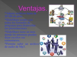 *Admite archivos hasta de
20 Mb de peso.
*SlideShare acepta casi
todos los formatos de
programa para desarrollar
sus presentaciones.
*SlideShare tiene un área
donde las personas pueden
dejar escritos sus
comentarios.
*Permite subir un archivo
de audio de Mp3.
 