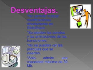 *No permite realizar
modificaciones
directamente en
SlideShare.
*Se pierden los sonidos
y las animaciones de las
transiciones.
*No se pueden ver las
películas que se
insertan.
*Solo admite una
capacidad máxima de 30
Mb.
 
