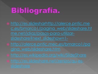  http://es.slidesharhttp://alerce.pntic.me
c.es/bmarco1/pagina_web/slideshare.ht
me.net/jdiaz/pasos-para-utilizar-
slideshare?next_slideshow=1-
 http://alerce.pntic.mec.es/bmarco1/pa
gina_web/slideshare.htm
 http://es.wikipedia.org/wiki/SlideShare
 http://es.slideshare.net/zenizo/qu-es-
slideshare
 
