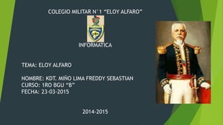 COLEGIO MILITAR N°1 “ELOY ALFARO”
INFORMATICA
TEMA: ELOY ALFARO
NOMBRE: KDT. MIÑO LIMA FREDDY SEBASTIAN
CURSO: 1RO BGU “B”
FECHA: 23-03-2015
2014-2015
 