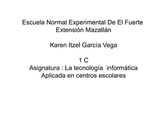 Escuela Normal Experimental De El Fuerte
Extensión Mazatlán
Karen Itzel García Vega
1 C
Asignatura : La tecnología informática
Aplicada en centros escolares
 