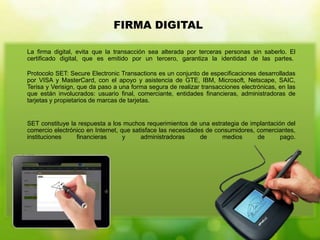 La firma digital, evita que la transacción sea alterada por terceras personas sin saberlo. El
certificado digital, que es emitido por un tercero, garantiza la identidad de las partes.
Protocolo SET: Secure Electronic Transactions es un conjunto de especificaciones desarrolladas
por VISA y MasterCard, con el apoyo y asistencia de GTE, IBM, Microsoft, Netscape, SAIC,
Terisa y Verisign, que da paso a una forma segura de realizar transacciones electrónicas, en las
que están involucrados: usuario final, comerciante, entidades financieras, administradoras de
tarjetas y propietarios de marcas de tarjetas.
SET constituye la respuesta a los muchos requerimientos de una estrategia de implantación del
comercio electrónico en Internet, que satisface las necesidades de consumidores, comerciantes,
instituciones financieras y administradoras de medios de pago.
FIRMA DIGITAL
 