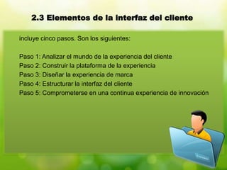 incluye cinco pasos. Son los siguientes:
Paso 1: Analizar el mundo de la experiencia del cliente
Paso 2: Construir la plataforma de la experiencia
Paso 3: Diseñar la experiencia de marca
Paso 4: Estructurar la interfaz del cliente
Paso 5: Comprometerse en una continua experiencia de innovación
2.3 Elementos de la interfaz del cliente
 