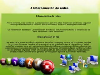 Interconexión de redes
• A nivel comercial, si se cuenta con buenas relaciones con otros sitios de comercio electrónico, se pueden
utilizar para vender bienes o servicios, aplicar descuentos, entre otras estrategias comerciales.
• La interconexión de redes de La interconexión de redes de comunicaciones facilita la tolerancia de los
datos transmitidos. Datos transmitidos.
Interconexión en red
Las redes de la nueva tecnología permiten a pequeñas compañías superar las principales ventajas
(economías de escala y acceso a los recursos) de las grandes firmas. Al mismo tiempo, estas
pequeñas empresas no se ven agobiadas por las principales desventajas percibidas en las grandes
organizaciones: burocracia agonizante, jerarquías sofocantes e incapacidad para cambiar. A medida
que las grandes empresas entran en desagregación, se convierten en pequeñas moléculas que
unidas pueden funcionar bien, ganando en ventajas de agilidad, autonomía y flexibilidad.
4 Interconexión de redes
 