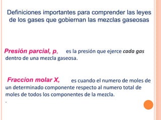 es la presión que ejerce cada gas
dentro de una mezcla gaseosa.
es cuando el numero de moles de
un determinado componente respecto al numero total de
moles de todos los componentes de la mezcla.
.
Presión parcial, p,
Fraccion molar X,
Definiciones importantes para comprender las leyes
de los gases que gobiernan las mezclas gaseosas
 