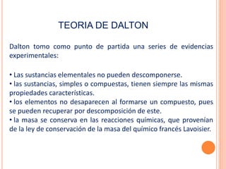 TEORIA DE DALTON
Dalton tomo como punto de partida una series de evidencias
experimentales:
• Las sustancias elementales no pueden descomponerse.
• las sustancias, simples o compuestas, tienen siempre las mismas
propiedades características.
• los elementos no desaparecen al formarse un compuesto, pues
se pueden recuperar por descomposición de este.
• la masa se conserva en las reacciones químicas, que provenían
de la ley de conservación de la masa del químico francés Lavoisier.
 