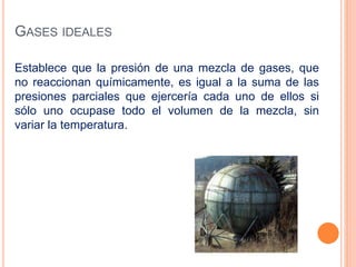 GASES IDEALES
Establece que la presión de una mezcla de gases, que
no reaccionan químicamente, es igual a la suma de las
presiones parciales que ejercería cada uno de ellos si
sólo uno ocupase todo el volumen de la mezcla, sin
variar la temperatura.
 