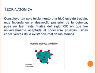 TEORÍA ATÓMICA
Constituyo tan solo inicialmente una hipótesis de trabajo,
muy fecunda en el desarrollo posterior de la química,
pues no fue hasta finales del siglo XIX en que fue
universalmente aceptada al conocerse pruebas físicas
concluyentes de la existencia real de los átomos.
 