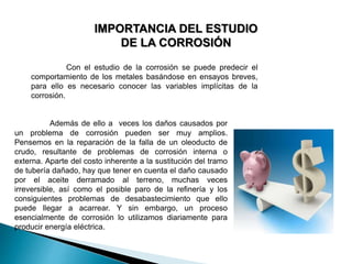 IMPORTANCIA DEL ESTUDIO
DE LA CORROSIÓN
Además de ello a veces los daños causados por
un problema de corrosión pueden ser muy amplios.
Pensemos en la reparación de la falla de un oleoducto de
crudo, resultante de problemas de corrosión interna o
externa. Aparte del costo inherente a la sustitución del tramo
de tubería dañado, hay que tener en cuenta el daño causado
por el aceite derramado al terreno, muchas veces
irreversible, así como el posible paro de la refinería y los
consiguientes problemas de desabastecimiento que ello
puede llegar a acarrear. Y sin embargo, un proceso
esencialmente de corrosión lo utilizamos diariamente para
producir energía eléctrica.
Con el estudio de la corrosión se puede predecir el
comportamiento de los metales basándose en ensayos breves,
para ello es necesario conocer las variables implícitas de la
corrosión.
 