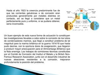 Hasta el año 1923 la creencia predominante fue de
que las corrientes galvánicas o de corrosión eran
producidas generalmente por metales distintos en
contacto, así se llegó a considerar que un metal
perfectamente puro y uniforme, si se pudiera obtener,
sería incorrosible.
Un buen ejemplo de esta nueva forma de actuación lo constituyen
las investigaciones llevadas a cabo sobre la corrosión de los tubos
de condensadores marinos, que llegó a constituir problema de tal
magnitud para la marina británica en la guerra 1914/18 que hasta
pudo decirse, con la oportuna dosis de exageración, que llegaron
a producir mayor preocupación para el Almirantazgo Británico que
la flota enemiga. Los trabajos de comisiones técnicas constituidas
por el Comité de Corrosión del Institut of Metals y la British Non-
Ferrous Research Association, junto con el desarrollo industrial de
nuevas aleaciones resistentes a la corrosión, mejoraron
profundamente la posición del problema.
 
