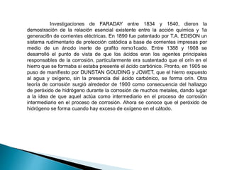 Investigaciones de FARADAY entre 1834 y 1840, dieron la
demostración de la relación esencial existente entre la acción química y 1a
generaci6n de corrientes eléctricas. En 1890 fue patentado por T.A. EDISON un
sistema rudimentario de protección catódica a base de corrientes impresas por
medio de un ánodo inerte de grafito remo1cado. Entre 1388 y 1908 se
desarrolló el punto de vista de que los ácidos eran los agentes principales
responsables de la corrosión, particularmente era sustentado que el orín en el
hierro que se formaba si estaba presente el ácido carbónico. Pronto, en 1905 se
puso de manifiesto por DUNSTAN GOUDING y JOWET, que el hierro expuesto
al agua y oxígeno, sin la presencia del ácido carbónico, se forma orín. Otra
teoría de corrosión surgió alrededor de 1900 como consecuencia del hallazgo
de peróxido de hidrógeno durante la corrosión de muchos metales, dando lugar
a la idea de que aquel actúa como intermediario en el proceso de corrosión
intermediario en el proceso de corrosión. Ahora se conoce que el peróxido de
hidrógeno se forma cuando hay exceso de oxígeno en el cátodo.
 
