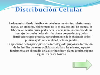 La denominación de distribución celular es un término relativamente
nuevo, sin embargo, el fenómeno no lo es en absoluto. En esencia, la
fabricación celular busca poder beneficiarse simultáneamente de las
ventajas derivadas de las distribuciones por producto y de las
distribuciones por proceso, particularmente de la eficiencia de las
primeras y de la flexibilidad de las segundas.
La aplicación de los principios de la tecnología de grupos a la formación
de las familias de ítems y células asociadas a las mismas, aspecto
fundamental en el estudio de la distribución en planta celular, supone
seguir tres pasos básicos.
 