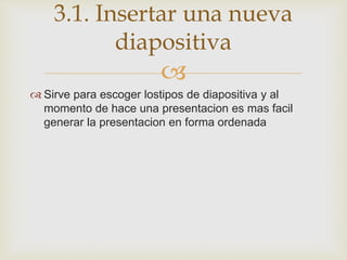
 Sirve para escoger lostipos de diapositiva y al
momento de hace una presentacion es mas facil
generar la presentacion en forma ordenada
3.1. Insertar una nueva
diapositiva
 