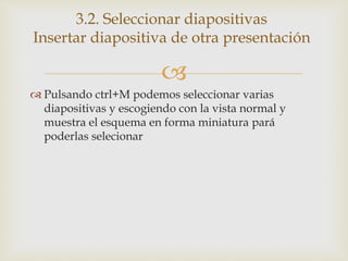 
 Pulsando ctrl+M podemos seleccionar varias
diapositivas y escogiendo con la vista normal y
muestra el esquema en forma miniatura pará
poderlas selecionar
3.2. Seleccionar diapositivas
Insertar diapositiva de otra presentación
 