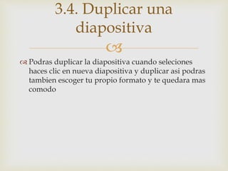 
 Podras duplicar la diapositiva cuando seleciones
haces clic en nueva diapositiva y duplicar asi podras
tambien escoger tu propio formato y te quedara mas
comodo
3.4. Duplicar una
diapositiva
 
