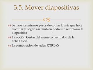 
 Se hace los mismos pasos de copiar lounic que hace
es cortar y pegar asi tambien podremo remplazar la
diapositiba
 La opción Cortar del menú contextual, o de la
ficha Inicio.
 La combinación de teclas CTRL+X
3.5. Mover diapositivas
 