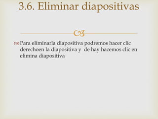 
 Para eliminarla diapositiva podremos hacer clic
derechoen la diapositiva y de hay hacemos clic en
elimina diapositiva
3.6. Eliminar diapositivas
 
