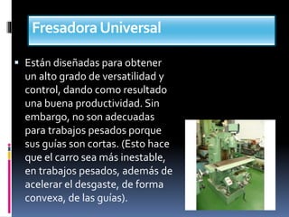 FresadoraUniversal
 Están diseñadas para obtener
un alto grado de versatilidad y
control, dando como resultado
una buena productividad. Sin
embargo, no son adecuadas
para trabajos pesados porque
sus guías son cortas. (Esto hace
que el carro sea más inestable,
en trabajos pesados, además de
acelerar el desgaste, de forma
convexa, de las guías).
 