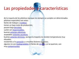 Las propiedades y características
de la mayoría de los plásticos (aunque no siempre se cumplen en determinados
plásticos especiales) son estas:
fáciles de trabajar y moldear,
tienen un bajo costo de producción,
poseen baja densidad,
suelen ser impermeables,
buenos aislantes eléctricos,
aceptables aislantes acústicos,
buenos aislantes térmicos, aunque la mayoría no resisten temperaturas muy
elevadas,
resistentes a la corrosión y a muchos factores químicos;
algunos no son biodegradables ni fáciles de reciclar, y si se queman, son
muy contaminantes
 