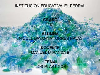 INSTITUCION EDUCATIVA EL PEDRAL
GRADO:
10°
ALUMNA:
NICOLL DAYANNA TORRES NAVAS
DOCENTE:
MANUEL MIRANDA B.
TEMA:
LOS PLASTICOS
 