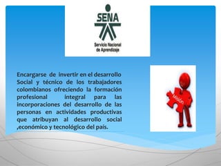 .
Encargarse de invertir en el desarrollo
Social y técnico de los trabajadores
colombianos ofreciendo la formación
profesional integral para las
incorporaciones del desarrollo de las
personas en actividades productivas
que atribuyan al desarrollo social
,económico y tecnológico del país.
 