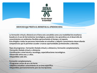 l
La formación virtual y distancia en el Sena esta concebida como una modalidad de enseñanza
basada en el uso de herramientas tecnológicas ,ayudando a los aprendices en el desarrollo de
conocimientos en ambientes flexibles aprovechando el tiempo y el espacio.
Esta dirigida a todas las personas interesadas en actualizar y adquirir conocimiento desarrollando
competencias que le permitan acceder a nuevas oportunidades profesionales y laborales.
Tipos de programas : formación titulada virtual y a distancia y formación complementaria.
Formación titulada virtual y a distancia:
#Certificación a nivel técnico, tecnólogo, especializaciones tecnológicas.
#Desarrollo entre uno y 2 años.
#Disponibles cada año.
Formación complementaria:
#Programas cortos de 40 o 60 horas.
#Objetivo actualizar conocimiento en un área especifica.
#Disponibles permanentemente para las inscripciones.
SERVICIOSQUE PRESTA EL BIENESTAR AL APRENDIZSENA
 