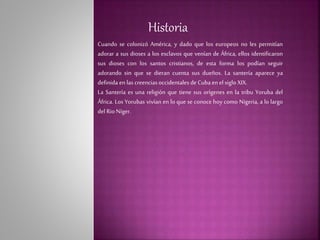 Historia
Cuando se colonizó América, y dado que los europeos no les permitían
adorar a sus dioses a los esclavos que venían de África, ellos identificaron
sus dioses con los santos cristianos, de esta forma los podían seguir
adorando sin que se dieran cuenta sus dueños. La santería aparece ya
definida en las creencias occidentales de Cuba enel siglo XIX.
La Santería es una religión que tiene sus orígenes en la tribu Yoruba del
África. Los Yorubas vivían en lo que se conoce hoy como Nigeria, a lo largo
del Rio Níger.
 