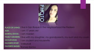 PLACE OF LIVING:
AGE:
MARITAL STATUS:
FAMILY MEMBERS:
OCCUPATION
FAVORITE SPORT
FAVORITE SINGER
I live in San Roque in the neighborhood the Pedrero
I am 17 years old
I am maiden
I live with my daughter, my grandparents, my aunt and my cousin
I am student and housewife
Volleyball
Romeo Santos
 