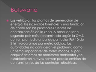  Los vehículos, las plantas de generación de
energía, los incendios forestales y una fundición
de cobre son las principales fuentes de
contaminación de la zona. A pesar de ser el
segundo país más contaminado según la OMS,
con un promedio anual de partículas PM 10 de
216 microgramos por metro cúbico, las
autoridades no consideran el problema como
un tema importante: de todos modos, el país
adquirió sistemas de monitoreo ambiental y se
establecieron nuevas normas para la emisión de
contaminantes de las centrales eléctricas.
 