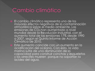 El cambio climático representa uno de los
mayores efectos negativos de la contaminación
atmosférica sobre el medio ambiente. Las
emisiones de CO2 han aumentado a nivel
mundial desde la Revolución Industrial, con el
aumento total de las emisiones 17% desde 1990
a 2007, según el Quinto Informe de Acción
Climática de 2010.
 Este aumento coincide con un aumento en la
acidificación del océano. Con esto, la vida
marina sufre de una disminución de la
capacidad para construir conchas y esqueletos
y los arrecifes mueren porque no soportan la
acidez del agua.
 
