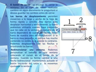 6. El botón de cerrar se encarga de cerrar la
ventana. En el caso de haber realizado
cambios en algún documento te preguntará si
deseas guardar los cambios antes de cerrar.
7. Las barras de desplazamiento permiten
movernos a lo largo y ancho de la hoja de
forma rápida y sencilla. Hay barras para
desplazar horizontal y verticalmente. La barra
podremos utilizarla cuando haya contenido
que no cabe en la ventana. El tamaño de la
barra dependerá de cuánto contenido existe
fuera de nuestra área de visualización: Si la
barra es muy pequeña, es porque hay mucho
contenido no visible, si es grande lo contrario.
Podemos desplazarnos con las flechas o
arrastrando las barras.
8. Redimensionar una ventana. Podemos
personalizar el tamaño de una ventana
colocando el cursor en el borde de la
ventana. Cuando su forma cambie a una
flecha bidireccional mantenemos pulsado el
botón izquierdo del ratón y lo movemos
ajustando la ventana.
 